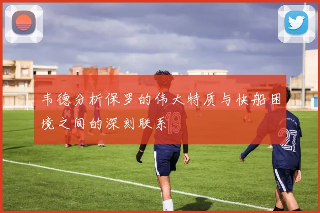 韦德分析保罗的伟大特质与快船困境之间的深刻联系