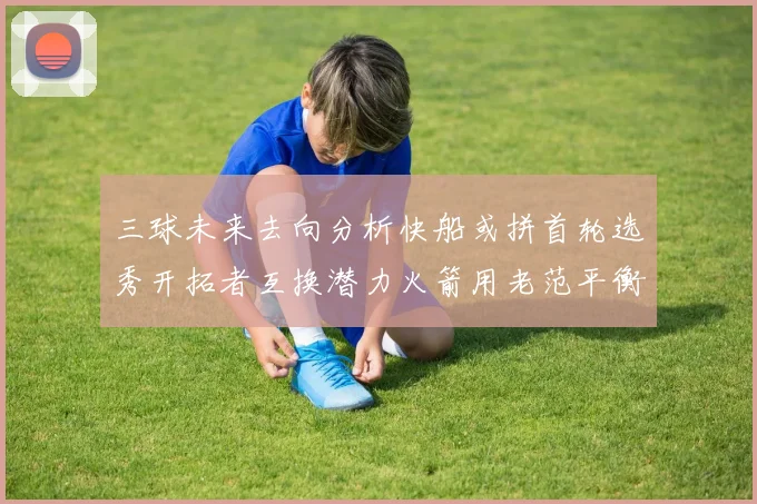 三球未来去向分析快船或拼首轮选秀开拓者互换潜力火箭用老范平衡阵容