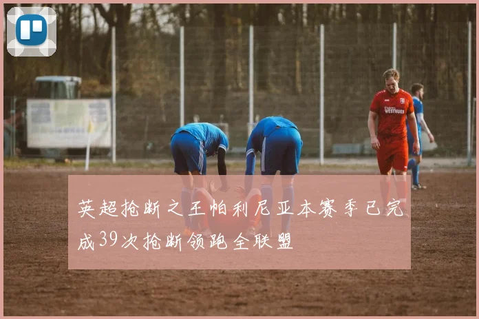 英超抢断之王帕利尼亚本赛季已完成39次抢断领跑全联盟