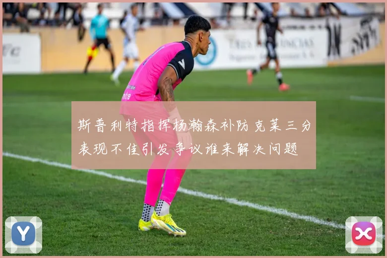 斯普利特指挥杨瀚森补防克莱三分表现不佳引发争议谁来解决问题