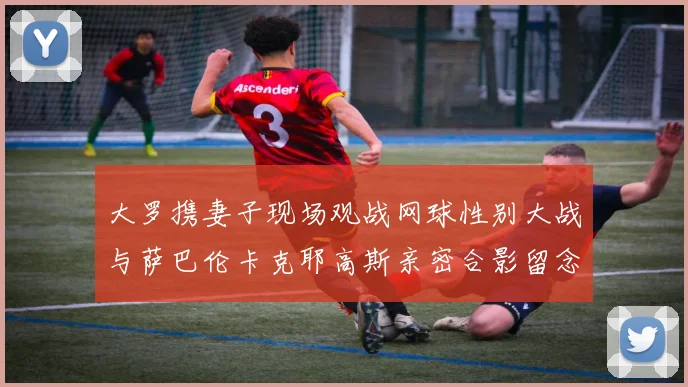 大罗携妻子现场观战网球性别大战与萨巴伦卡克耶高斯亲密合影留念