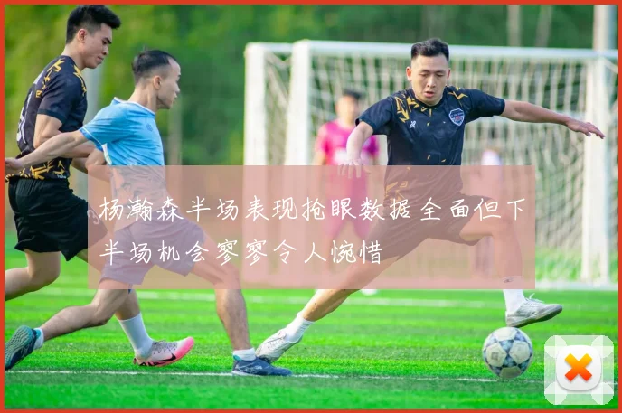 杨瀚森半场表现抢眼数据全面但下半场机会寥寥令人惋惜