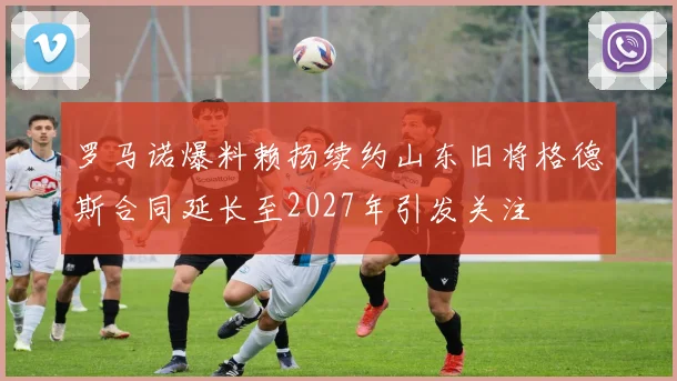 罗马诺爆料赖扬续约山东旧将格德斯合同延长至2027年引发关注